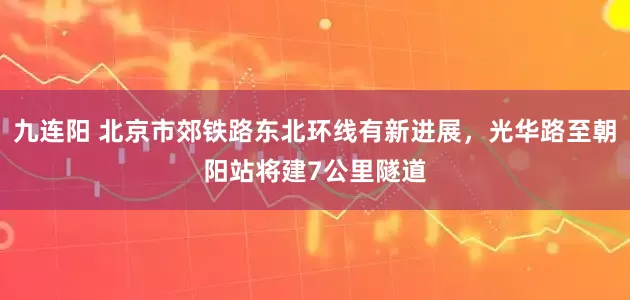九连阳 北京市郊铁路东北环线有新进展，光华路至朝阳站将建7公里隧道