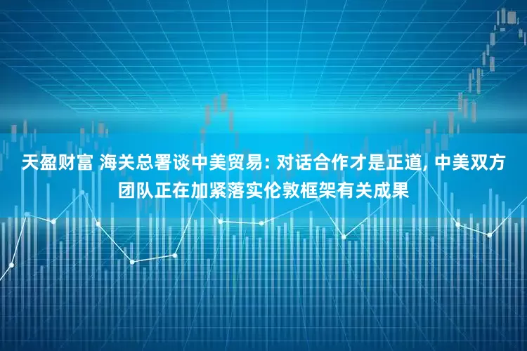 天盈财富 海关总署谈中美贸易: 对话合作才是正道, 中美双方团队正在加紧落实伦敦框架有关成果