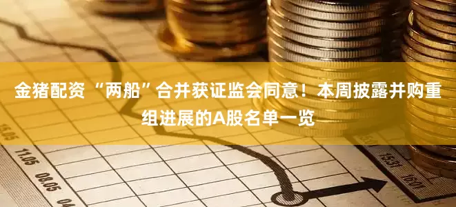 金猪配资 “两船”合并获证监会同意！本周披露并购重组进展的A股名单一览