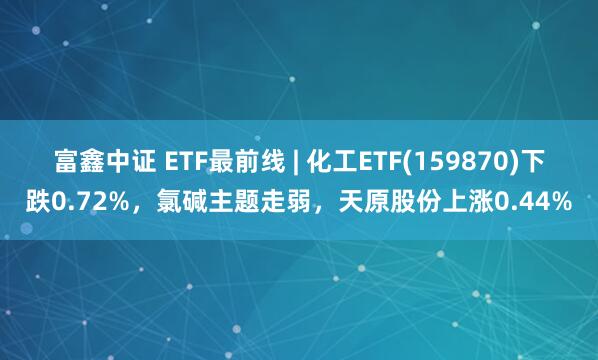 富鑫中证 ETF最前线 | 化工ETF(159870)下跌0.72%，氯碱主题走弱，天原股份上涨0.44%