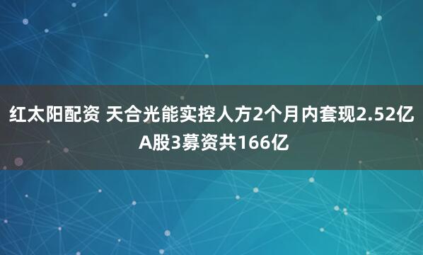 红太阳配资 天合光能实控人方2个月内套现2.52亿 A股3募资共166亿